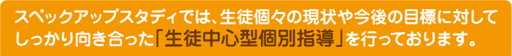 スペックアップスタディでは、生徒個々の現状や今後の目標に対してしっかり向き合った「生徒中心型個別指導」を行っております。